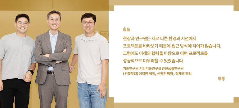 현장과 연구원은 서로 다른 환경과 시선에서 프로젝트를 바라보기 때문에 접근 방식에 차이가 많습니다. 그럼에도 이해와 협력을 바탕으로 이번 프로젝트를 성공적으로 마무리할 수 있었습니다.  기술연구원 기반기술연구실 안전품질연구원 (왼쪽부터) 이재원 책임, 신영진 팀장, 정재훈 책임